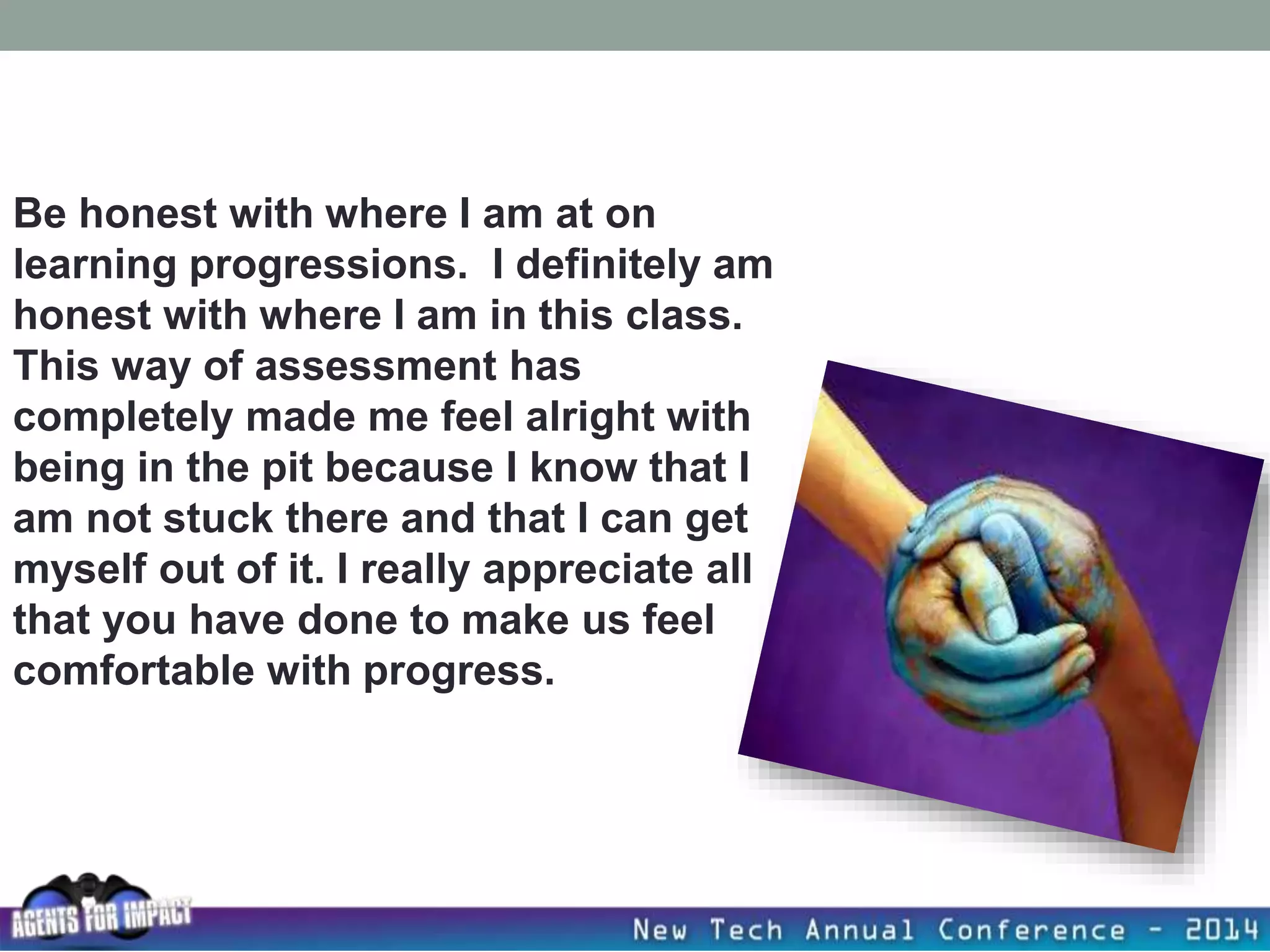 Be honest with where I am at on
learning progressions. I definitely am
honest with where I am in this class.
This way of assessment has
completely made me feel alright with
being in the pit because I know that I
am not stuck there and that I can get
myself out of it. I really appreciate all
that you have done to make us feel
comfortable with progress.
 