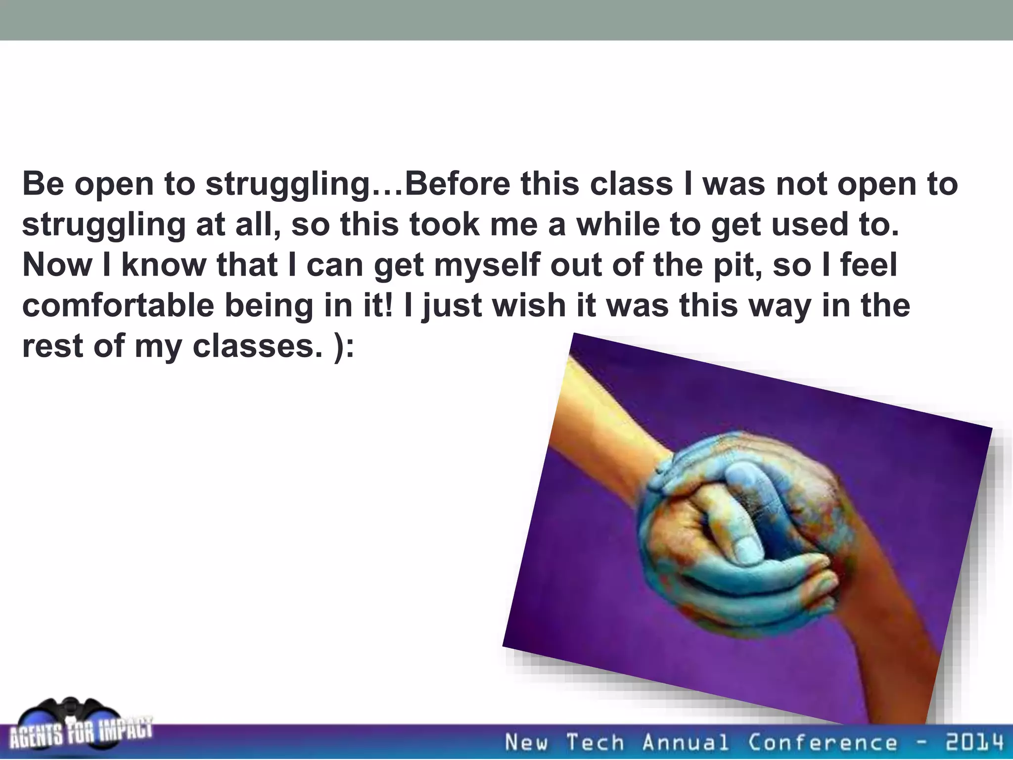 Be open to struggling…Before this class I was not open to
struggling at all, so this took me a while to get used to.
Now I know that I can get myself out of the pit, so I feel
comfortable being in it! I just wish it was this way in the
rest of my classes. ):
 