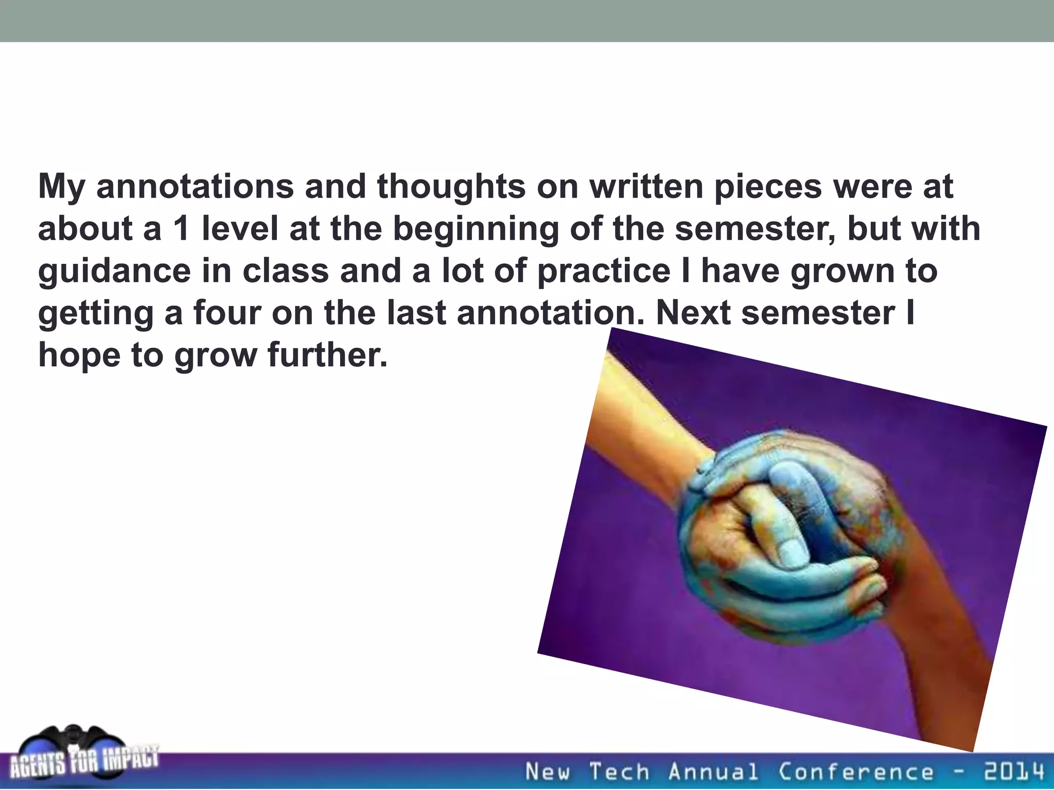 My annotations and thoughts on written pieces were at
about a 1 level at the beginning of the semester, but with
guidance in class and a lot of practice I have grown to
getting a four on the last annotation. Next semester I
hope to grow further.
 