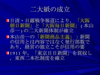 二大紙の成立 日清・日露戦争報道により， 「大阪朝日新聞」 と 「大阪毎日新聞」 ( 本山彦一 ) の二大新聞体制が確立 本山彦一の 「新聞商品主義」 ：新聞の信用とは内容ではなく発行部数であり，経営の独立こそが信用の要 1911 年，「東京日日新聞」を買収し，東西二本社制度を確立 