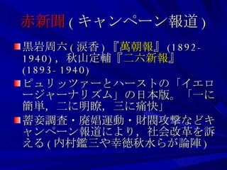 赤新聞 ( キャンペーン報道 ) 黒岩周六 ( 涙香 ) 『 萬朝報 』 (1892-1940) ，秋山定輔『 二六新報 』 (1893-1940) ピュリッツァーとハーストの「イエロージャーナリズム」の日本版。「一に簡単，二に明瞭，三に痛快」 蓄妾調査・廃娼運動・財閥攻撃などキャンペーン報道により，社会改革を訴える ( 内村鑑三や幸徳秋水らが論陣 ) 