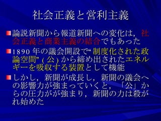 社会正義と営利主義 論説新聞から報道新聞への変化は， 社会正義と商業主義の結合 でもあった 1890 年の議会開設で“ 制度化された政論空間” ( 公 ) から締め出された エネルギーを吸収する装置 として機能 しかし，新聞が成長し，新聞の議会への影響力が強まっていくと，「公」からの圧力がが強まり，新聞の力は殺がれ始めた 