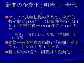 新聞の企業化 ( 明治三十年代 ) マリノニ式輪転機の普及で，発行部数が増大 (1892 年〈日清戦争前〉は 1 日 35 万部前後-> 1910 年ごろ 163 万部 ) 「朝日」「毎日」は 20 万部，「萬朝報」は 16 万部 錦絵-> 報道写真 の掲載 ( 「報知」が明治 37 〈 1904 〉年 1 月から ) 新聞広告の増大 ( 消費財の企業化 ) 