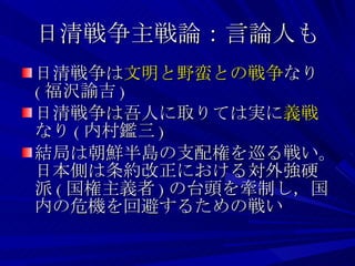 日清戦争主戦論：言論人も 日清戦争は 文明と野蛮との戦争 なり ( 福沢諭吉 ) 日清戦争は吾人に取りては実に 義戦 なり ( 内村鑑三 ) 結局は朝鮮半島の支配権を巡る戦い。日本側は条約改正における対外強硬派 ( 国権主義者 ) の台頭を牽制し，国内の危機を回避するための戦い 