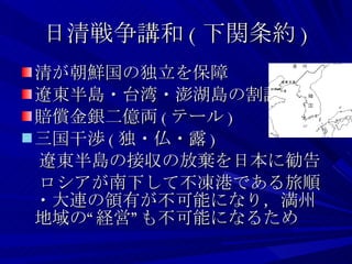 日清戦争講和 ( 下関条約 ) 清が朝鮮国の独立を保障 遼東半島・台湾・澎湖島の割譲 賠償金銀二億両 ( テール ) 三国干渉 ( 独・仏・露 ) 　遼東半島の接収の放棄を日本に勧告 　ロシアが南下して不凍港である旅順・大連の領有が不可能になり，満州地域の“経営”も不可能になるため 
