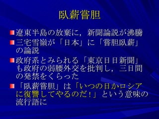 臥薪嘗胆 遼東半島の放棄に，新聞論説が沸騰 三宅雪嶺が「日本」に「嘗胆臥薪」の論説 政府系とみられる「東京日日新聞」も政府の弱腰外交を批判し，三日間の発禁をくらった 「臥薪嘗胆」は 「いつの日かロシアに復讐してやるのだ ! 」 という意味の流行語に 