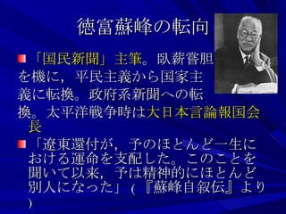 徳富蘇峰の転向 「国民新聞」主筆 。臥薪嘗胆 を機に，平民主義から国家主 義に転換。政府系新聞への転 換。太平洋戦争時は 大日本言論報国会長 「遼東還付が，予のほとんど一生における運命を支配した。このことを聞いて以来，予は精神的にほとんど別人になった」 ( 『蘇峰自叙伝』より ) 