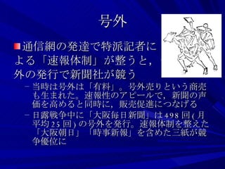 号外 通信網の発達で特派記者に よる「速報体制」が整うと，号 外の発行で新聞社が競う 当時は号外は「有料」。号外売りという商売も生まれた。速報性のアピールで，新聞の声価を高めると同時に，販売促進につなげる 日露戦争中に「大阪毎日新聞」は 498 回 ( 月平均 25 回 ) の号外を発行。速報体制を整えた「大阪朝日」「時事新報」を含めた三紙が競争優位に 