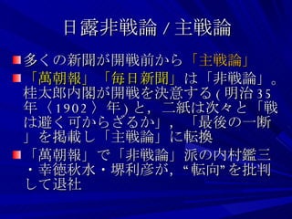 日露非戦論 / 主戦論 多くの新聞が開戦前から 「主戦論」 「萬朝報」「毎日新聞」 は「非戦論」。桂太郎内閣が開戦を決意する ( 明治 35 年〈 1902 〉年 ) と，二紙は次々と「戦は避く可からざるか」，「最後の一断」を掲載し「主戦論」に転換 「萬朝報」で「非戦論」派の内村鑑三・幸徳秋水・堺利彦が，“転向”を批判して退社 