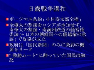 日露戦争講和 ポーツマス条約 ( 小村寿太郎全権 ) 全樺太の割譲をロシアが承知せず，南樺太の割譲・南満州鉄道の経営権委譲 (+ 日本の朝鮮国への優越権の承認 ) で妥協が成立 政府は「国民新聞」のみに条約の概要をリーク “ 戦勝ムード”に酔っていた国民は激怒 