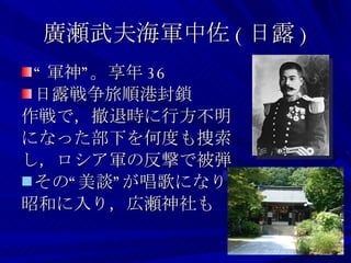 廣瀬武夫海軍中佐 ( 日露 ) “ 軍神”。享年 36 日露戦争旅順港封鎖 作戦で，撤退時に行方不明 になった部下を何度も捜索 し，ロシア軍の反撃で被弾 その“美談”が唱歌になり， 昭和に入り，広瀬神社も 