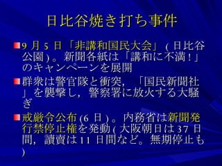 日比谷焼き打ち事件 9 月 5 日「非講和国民大会」 ( 日比谷公園 ) 。新聞各紙は「講和に不満 ! 」のキャンペーンを展開 群衆は警官隊と衝突，「国民新聞社」を襲撃し，警察署に放火する大騒ぎ 戒厳令公布 (6 日 ) 。内務省は 新聞発行禁停止権 を発動 ( 大阪朝日は 37 日間，讀賣は 11 日間など。無期停止も ) 