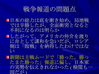 戦争報道の問題点 日本の総力は底を衝き始め，局地戦では辛勝したが，全面衝突となると不利になるのは明らか したがって，アメリカの仲介を渡りに舟として講和を急いだが，ロシア側は「敗戦」を納得したわけではない 新聞は主戦ムードで「勝った，勝ったまた勝った」報道に偏し ，日本軍の実勢を伝えきれなかった ( 検閲も一因だが ) 