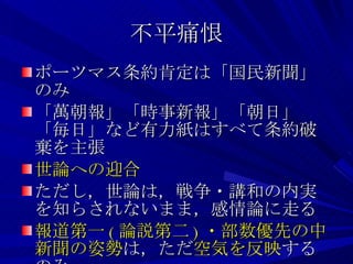 不平痛恨 ポーツマス条約肯定は「国民新聞」のみ 「萬朝報」「時事新報」「朝日」「毎日」など有力紙はすべて条約破棄を主張 世論への迎合 ただし，世論は，戦争・講和の内実を知らされないまま，感情論に走る 報道第一 ( 論説第二 ) ・部数優先の中新聞の姿勢 は，ただ 空気を反映 するのみ 