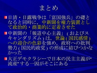 まとめ 日清・日露戦争は「富国強兵」の礎となると同時に， 中新聞を権力装置として政治的・商業的に定着させた 中新聞の「報道中心主義」 ( およびスキャンダリズム ) は， 世論 ( 国民感情 ) への迎合の色彩 を強め，政府への批判勢力 ( 国民的政党 ) の形成に結びつかなかった 大正デモクラシーで日本の民主主義が“流産”する一因がそこにある 