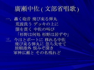 廣瀬中佐 ( 文部省唱歌 ) 一．轟く砲音 飛び来る弾丸 　　 荒波洗う デッキの上に  　　 闇を貫く 中佐の叫び  　　 「杉野は何処 杉野は居ずや」 三．今はとボートに 移れる中佐  　 飛び来る弾丸に 忽ち失せて  　 旅順港外 恨みぞ深き    軍神広瀬と その名残れど 　 