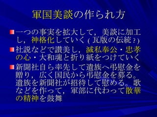 軍国美談 の作られ方 一つの事実を拡大して，美談に加工し， 神格化 していく ( 瓦版の伝統 ?) 社説などで讃美し， 滅私奉公 ・ 忠孝の心 ・大和魂と折り紙をつけていく 新聞社自ら率先して遺族へ弔慰金を贈り，広く国民から弔慰金を募る。遺族を新聞社が招待して慰める。歌などを作って，軍部に代わって 散華の精神 を鼓舞 