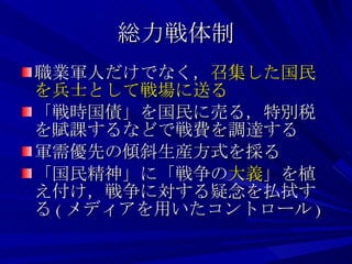 総力戦体制 職業軍人だけでなく， 召集した国民を兵士として戦場に送る 「戦時国債」を国民に売る，特別税を賦課するなどで戦費を調達する 軍需優先の傾斜生産方式を採る 「国民精神」に「戦争の 大義 」を植え付け，戦争に対する疑念を払拭する ( メディアを用いたコントロール ) 