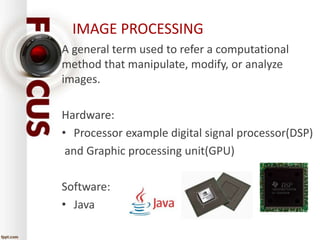 IMAGE PROCESSING 
A general term used to refer a computational 
method that manipulate, modify, or analyze 
images. 
Hardware: 
• Processor example digital signal processor(DSP) 
and Graphic processing unit(GPU) 
Software: 
• Java 
 