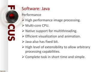 Software: Java 
Performance 
 High performance image processing. 
 Multi-core CPU. 
 Native support for multithreading. 
 Efficient visualization and animation. 
 Java also has fixed bit. 
 High level of extensibility to allow arbitrary 
processing capabilities. 
 Complete task in short time and simple. 
 