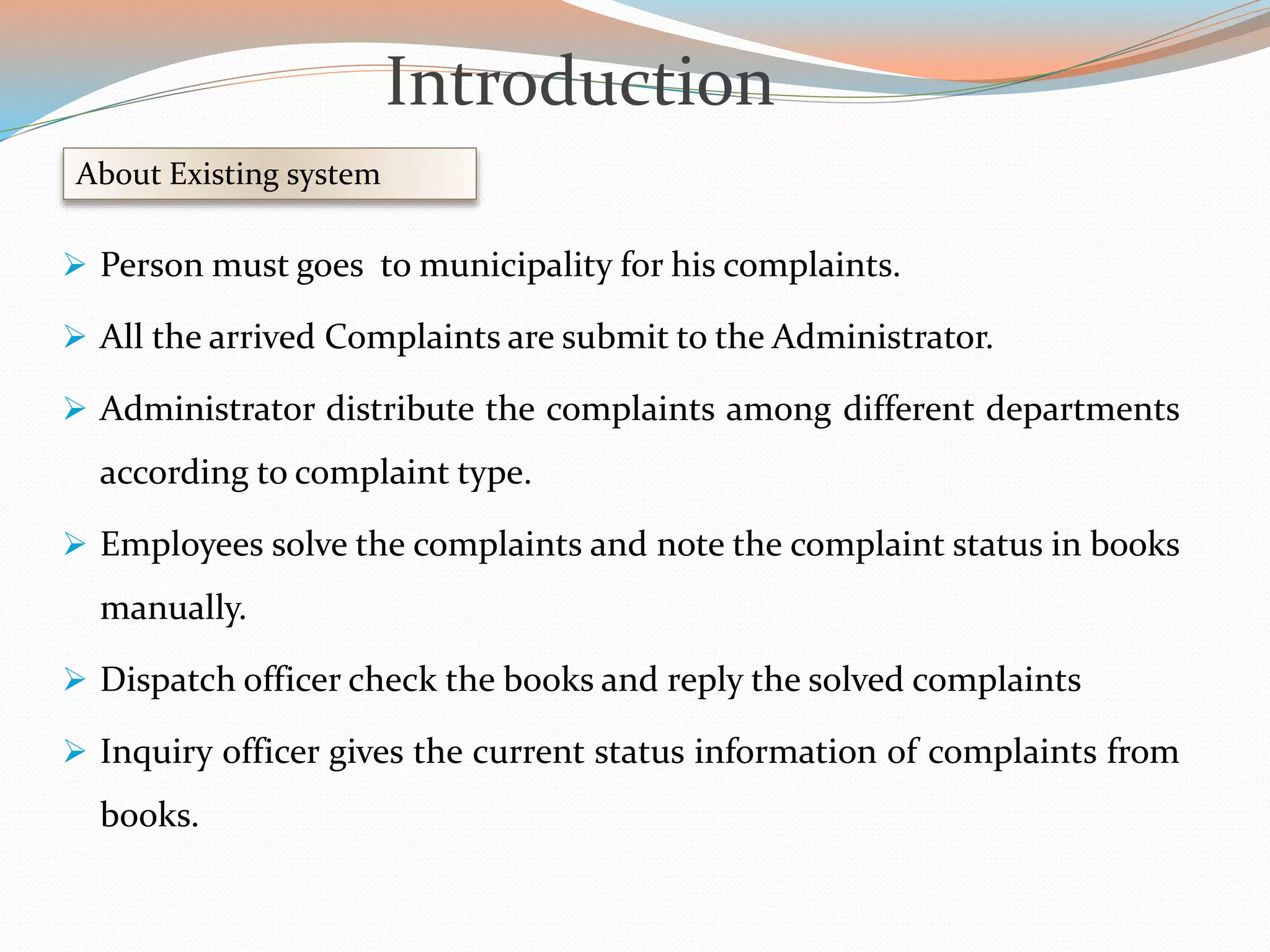  Person must goes to municipality for his complaints.
 All the arrived Complaints are submit to the Administrator.
 Administrator distribute the complaints among different departments
according to complaint type.
 Employees solve the complaints and note the complaint status in books
manually.
 Dispatch officer check the books and reply the solved complaints
 Inquiry officer gives the current status information of complaints from
books.
About Existing system
Introduction
 