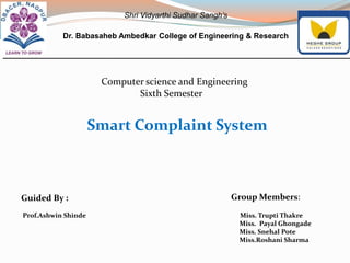 Computer science and Engineering
Sixth Semester
Smart Complaint System
Guided By :
Prof.Ashwin Shinde Miss. Trupti Thakre
Miss. Payal Ghongade
Miss. Snehal Pote
Miss.Roshani Sharma
Group Members:
Shri Vidyarthi Sudhar Sangh’s
Dr. Babasaheb Ambedkar College of Engineering & Research
 