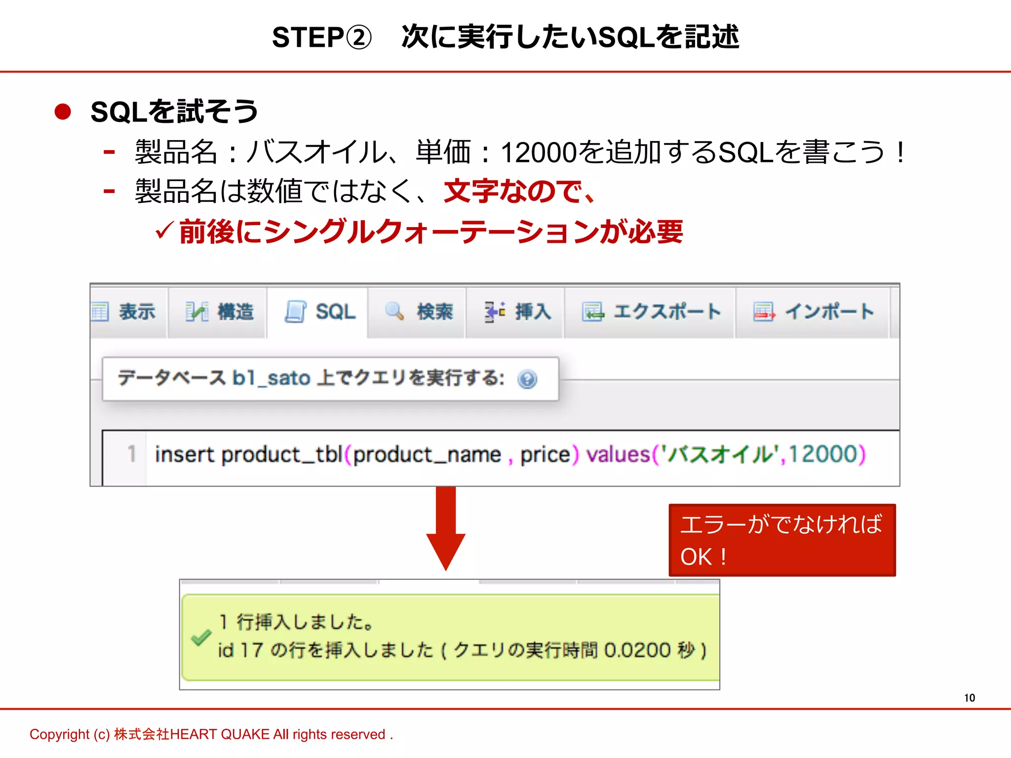 10	
Copyright (c) 株式会社HEART QUAKE All rights reserved .	
STEP② 　次に実⾏行行したいSQLを記述
l  SQLを試そう
-  製品名：バスオイル、単価：12000を追加するSQLを書こう！
-  製品名は数値ではなく、⽂文字なので、
ü 前後にシングルクォーテーションが必要
エラーがでなければ
OK！
 