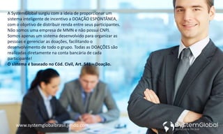 A SystemGlobal surgiu com a ideia de proporcionar um
sistema inteligente de incentivo a DOAÇÃO ESPONTÂNEA,
com o objetivo de distribuir renda entre seus participantes.
Não somos uma empresa de MMN e não possui CNPJ.
Somos apenas um sistema desenvolvido para organizar as
pessoas e gerenciar as doações, facilitando o
desenvolvimento de todo o grupo. Todas as DOAÇÕES são
realizadas diretamente na conta bancária de cada
participante!
O sistema é baseado no Cód. Civil, Art. 541 – Doação.
www.systemglobalbrasil.jimdo.com
 
