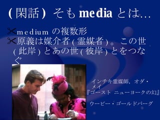 ( 閑話 )  そも media とは… medium の複数形 原義は媒介者 ( 霊媒者 ) 。この世 ( 此岸 ) とあの世 ( 彼岸 ) とをつなぐ インチキ霊媒師，オダ・メイ 『ゴースト ニューヨークの幻』 ウーピー・ゴールドバーグ 
