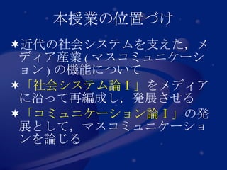 本授業の位置づけ 近代の社会システムを支えた，メディア産業 ( マスコミュニケーション ) の機能について 「社会システム論Ⅰ」 をメディアに沿って再編成し，発展させる 「コミュニケーション論Ⅰ」 の発展として，マスコミュニケーションを論じる 