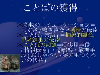 ことばの獲得 動物のコミュニケーション＝しぐさ / 鳴き声など 感情 の伝達 ことば ( 言語 ) ＝ 抽象的観念，思考結果の伝達 ことばの起源 ＝①実用手段 ( 情報伝達 ) ・②娯楽・慰撫手段 ( おしゃべり : 猿の毛づくろいの代替 ) 