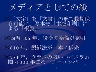 メディアとしての紙 「文字」を「文書」の形で長期保存可能に。写本や「木版印刷」による「複製」 西暦 105 年，後漢の祭倫が発明 610 年，製紙法が日本に伝来 751 年，タラスの戦い->イスラム圏 /1000 年ごろ->ヨーロッパ 