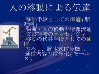 人の移動による伝達 移動手段としての 街道 ( 駅逓制 ) 物流・人の移動と情報流通 文書運搬の メッセンジャー 移動の代替手段としての 通信 　のろし，腕木式信号機… 　通信内容の信号化 ( モールス ) 
