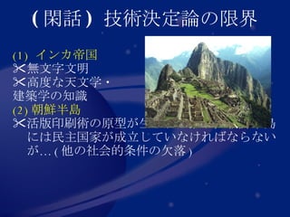 ( 閑話 )  技術決定論の限界 (1)  インカ帝国 無文字文明 高度な天文学・ 建築学の知識 (2) 朝鮮半島 活版印刷術の原型が生まれた限り，朝鮮半島には民主国家が成立していなければならないが… ( 他の社会的条件の欠落 ) 