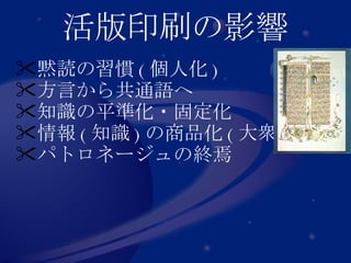 活版印刷の影響 黙読 の習慣 ( 個人化 ) 方言から 共通語 へ 知識の 平準化 ・固定化 情報 ( 知識 ) の 商品化 ( 大衆化 ) パトロネージュの終焉 