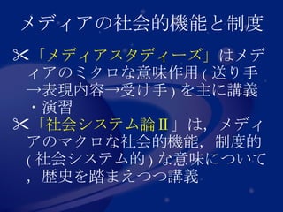 メディアの社会的機能と制度 「メディアスタディーズ」 はメディアのミクロな意味作用 ( 送り手->表現内容->受け手 ) を主に講義・演習 「社会システム論Ⅱ 」は，メディアのマクロな社会的機能，制度的 ( 社会システム的 ) な意味について，歴史を踏まえつつ講義 