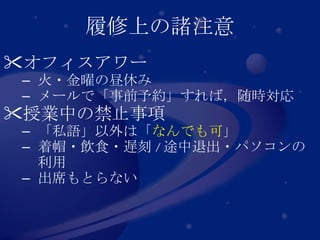 履修上の諸注意 オフィスアワー 火・金曜の昼休み メールで「事前予約」すれば，随時対応 授業中の禁止事項 「私語」以外は「 なんでも可 」 着帽・飲食・遅刻 / 途中退出・パソコンの利用 出席もとらない 