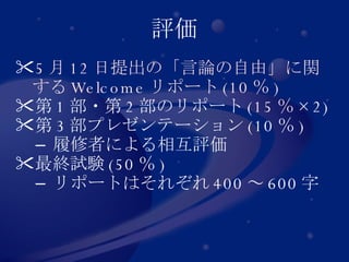評価 5 月 12 日提出の「言論の自由」に関する Welcome リポート (10 ％ ) 第 1 部・第 2 部のリポート ( 15 ％ ×2) 第 3 部プレゼンテーション (10 ％ ) 履修者による相互評価 最終試験 (50 ％ ) リポートはそれぞれ 400 ～ 600 字 