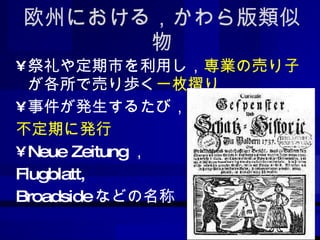 欧州における，かわら版類似物 祭礼や定期市を利用し， 専業の売り子 が各所で売り歩く 一枚摺り 事件が発生するたび， 不定期に発行 Neue Zeitung ， Flugblatt, Broadside などの名称 