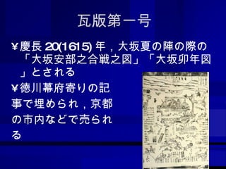 瓦版第一号 慶長 20(1615) 年，大坂夏の陣の際の「大坂安部之合戦之図」「大坂卯年図」とされる 徳川幕府寄りの記 事で埋められ，京都 の市内などで売られ る 