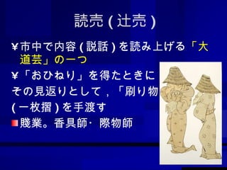 読売 ( 辻売 ) 市中で内容 ( 説話 ) を読み上げる 「大道芸」の一つ 「おひねり」を得たときに， その見返りとして，「刷り物」 ( 一枚摺 ) を手渡す 賤業。香具師・際物師 