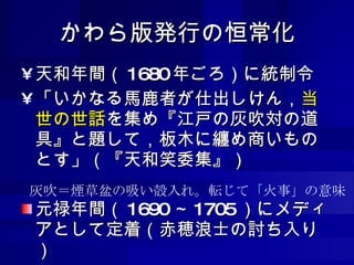 かわら版発行の恒常化 天和年間（ 1680 年ごろ）に統制令 「いかなる馬鹿者が仕出しけん， 当世の世話 を集め『江戸の灰吹対の道具』と題して，板木に纏め商いものとす」（『天和笑委集』） 元禄年間（ 1690 ～ 1705 ）にメディアとして定着（赤穂浪士の討ち入り） 灰吹＝煙草盆の吸い殻入れ。転じて「火事」の意味 