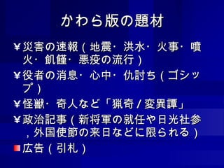 かわら版の題材 災害の速報（地震・洪水・火事・噴火・飢饉・悪疫の流行） 役者の消息・心中・仇討ち（ゴシップ） 怪獣・奇人など「猟奇 / 変異譚」 政治記事（新将軍の就任や日光社参，外国使節の来日などに限られる） 広告（引札） 
