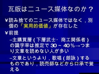瓦版はニュース媒体なのか ? 読み捨てのニュース媒体ではなく，別個の 「実用的価値」 が存在した 前提 主購買層 ( 下層武士・商工関係者 ) の識字率は推定で 30 ～ 40 ％->つまり文章を読めない人が多い 文章というより，歌唱 ( 朗詠 ) するものであり，読売師などから口承で覚える 