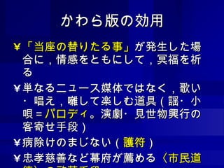 かわら版の効用 「当座の替りたる事」 が発生した場合に，情感をともにして，冥福を祈る 単なるニュース媒体ではなく，歌い・唱え，囃して楽しむ道具（謡・小唄＝ パロディ 。演劇・見世物興行の客寄せ手段） 病除けのまじない（ 護符 ） 忠孝慈善など幕府が薦める 〈市民道徳〉の啓蒙手段 