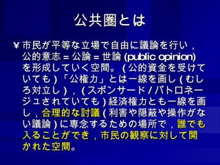 公共圏とは 市民が平等な立場で自由に議論を行い，公的意志 = 公論 = 世論 (public opinion) を形成していく空間。 ( 公的資金を受けていても ) 「公権力」とは一線を画し ( むしろ対立し ) ， ( スポンサード / パトロネージュされていても ) 経済権力とも一線を画し， 合理的な討議 ( 利害や隠蔽や操作がない議論 ) に専念するための場所で， 誰でも入ることができ，市民の観察に対して開かれた空間 。 
