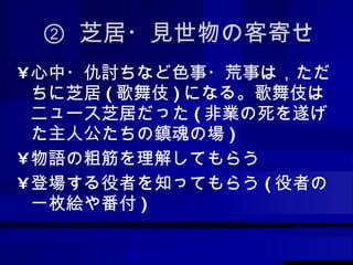 ②  芝居・見世物の客寄せ 心中・仇討ちなど色事・荒事は，ただちに芝居 ( 歌舞伎 ) になる。歌舞伎はニュース芝居だった ( 非業の死を遂げた主人公たちの鎮魂の場 ) 物語の粗筋を理解してもらう 登場する役者を知ってもらう ( 役者の一枚絵や番付 ) 