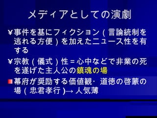 メディアとしての演劇 事件を基にフィクション（言論統制を逃れる方便）を加えたニュース性を有する 宗教（儀式）性＝心中などで非業の死を遂げた主人公の 鎮魂の場 幕府が奨励する価値観・道徳の啓蒙の場（忠君孝行 )-> 人気薄 