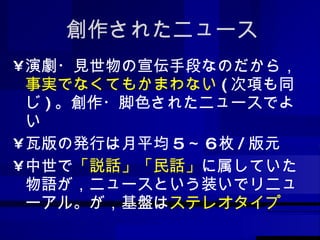 創作されたニュース 演劇・見世物の宣伝手段なのだから， 事実でなくてもかまわない ( 次項も同じ ) 。創作・脚色されたニュースでよい 瓦版の発行は月平均 5 ～ 6 枚 / 版元 中世で 「説話」「民話」 に属していた物語が，ニュースという装いでリニューアル。が，基盤は ステレオタイプ 