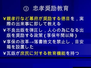 ③  忠孝奨励教育 親孝行など幕府が奨励する徳目 を，実際の出来事に即して教える 不良出版を弾圧し，人心の為になる出版を奨励する政策 ( 享保年間以降 ) 享保の改革->落書捨文を禁止し，目安箱を設置した 瓦版が 庶民に対する教育機能 を持つ 